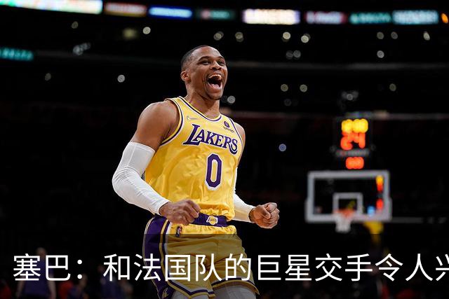 塞巴：和法国队的巨星交手令人兴奋，这能极大提升你的自信心