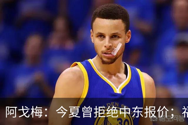 阿戈梅：今夏曾拒绝中东报价；福法纳的加盟令我震惊