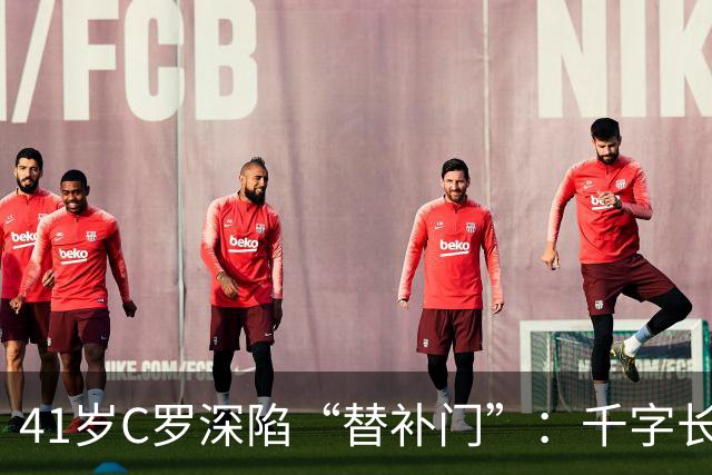 41岁C罗深陷“替补门”：千字长文难掩尴尬，一代球王终难胜时间